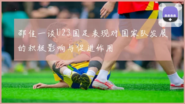 邵佳一谈U23国足表现对国家队发展的积极影响与促进作用