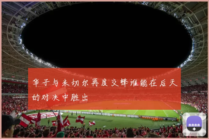 华子与米切尔再度交锋谁能在后天的对决中胜出