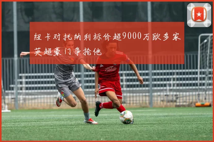 纽卡对托纳利标价超9000万欧多家英超豪门争抢他
