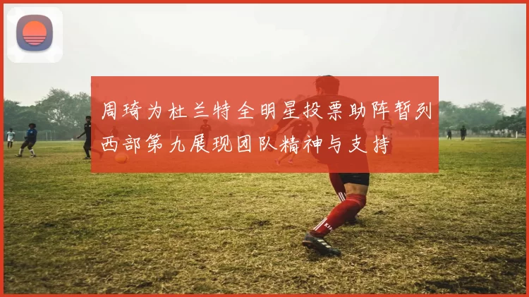 周琦为杜兰特全明星投票助阵暂列西部第九展现团队精神与支持