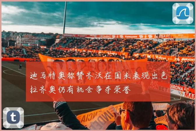 迪马特奥称赞齐沃在国米表现出色拉齐奥仍有机会争夺荣誉