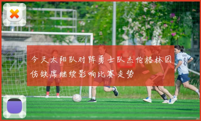 今天太阳队对阵勇士队杰伦格林因伤缺席继续影响比赛走势