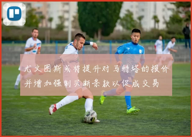 尤文图斯或将提升对马特塔的报价并增加强制买断条款以促成交易