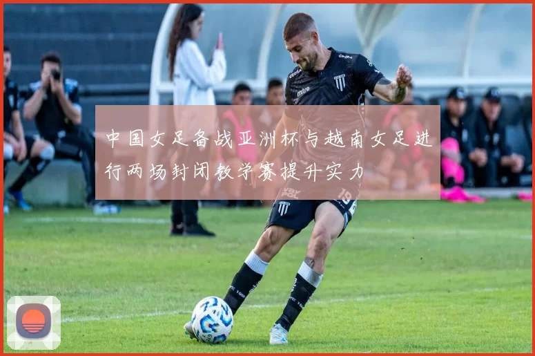 中国女足备战亚洲杯与越南女足进行两场封闭教学赛提升实力