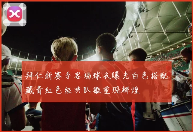 拜仁新赛季客场球衣曝光白色搭配藏青红色经典队徽重现辉煌